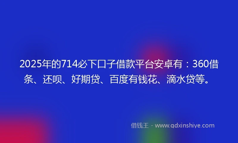 2025年的714必下口子借款平台安卓有：360借条、还呗、好期贷、百度有钱花、滴水贷等。