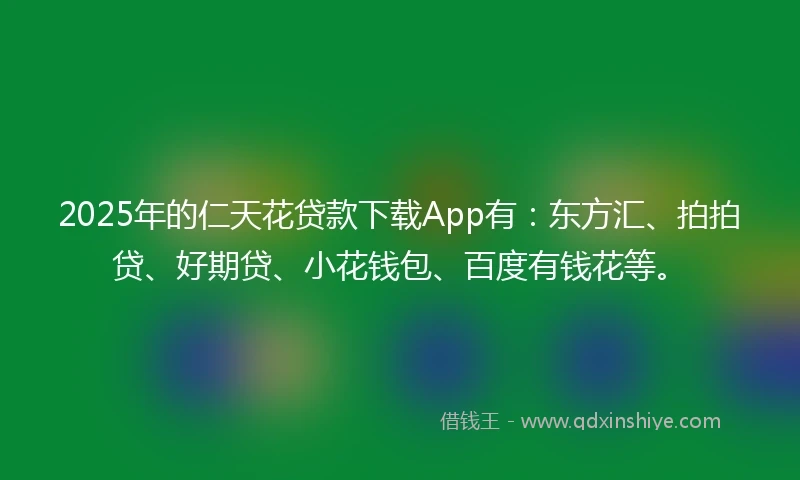 2025年的仁天花贷款下载App有：东方汇、拍拍贷、好期贷、小花钱包、百度有钱花等。
