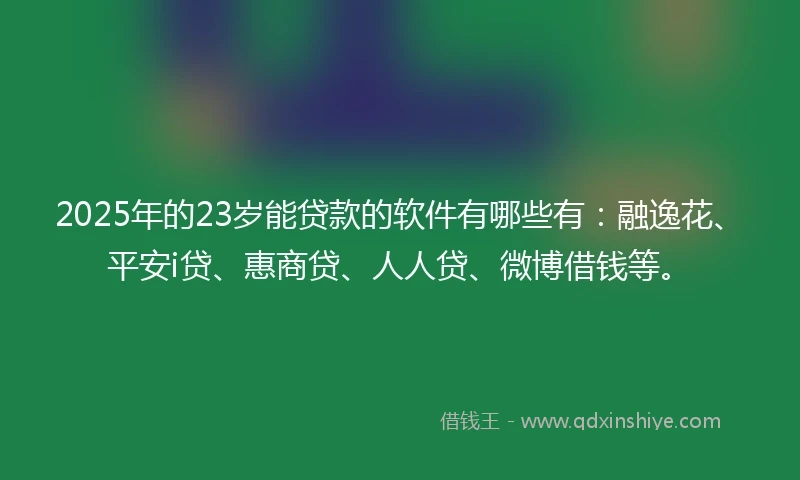2025年的23岁能贷款的软件有哪些有：融逸花、平安i贷、惠商贷、人人贷、微博借钱等。