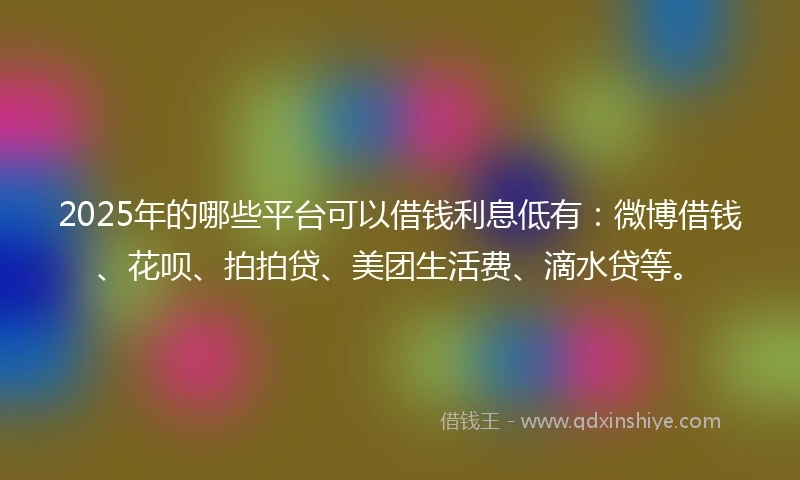 2025年的哪些平台可以借钱利息低有：微博借钱、花呗、拍拍贷、美团生活费、滴水贷等。