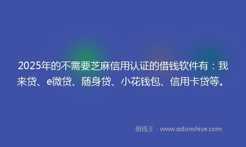 2025年的不需要芝麻信用认证的借钱软件有：我来贷、e微贷、随身贷、小花钱包、信用卡贷等。