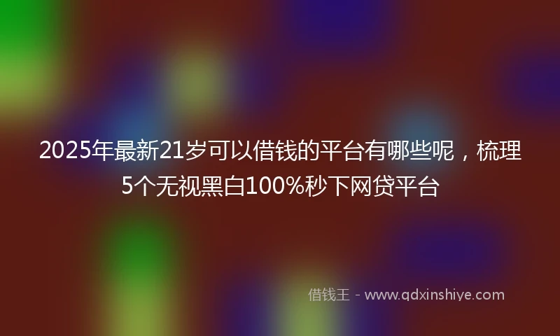 2025年最新21岁可以借钱的平台有哪些呢，梳理5个无视黑白100%秒下网贷平台