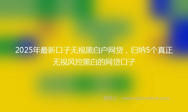 2025年最新口子无视黑白户网贷，归纳5个真正无视风控黑白的网贷口子