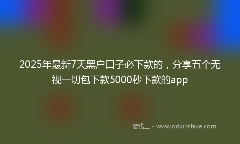 2025年最新7天黑户口子必下款的，分享五个无视一切包下款5000秒下款的app