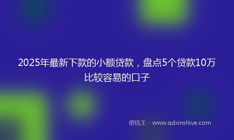 2025年最新下款的小额贷款，盘点5个贷款10万比较容易的口子