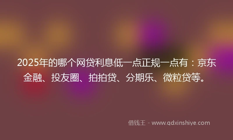 2025年的哪个网贷利息低一点正规一点有：京东金融、投友圈、拍拍贷、分期乐、微粒贷等。