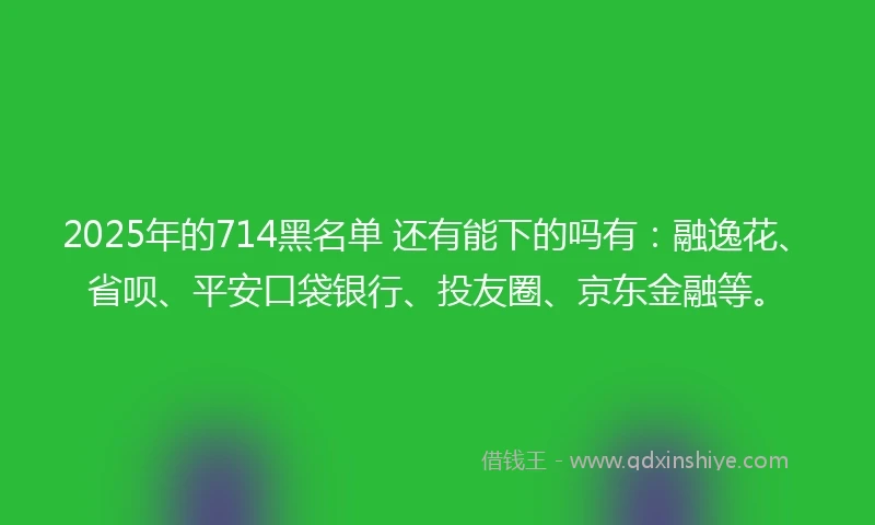 2025年的714黑名单 还有能下的吗有：融逸花、省呗、平安口袋银行、投友圈、京东金融等。