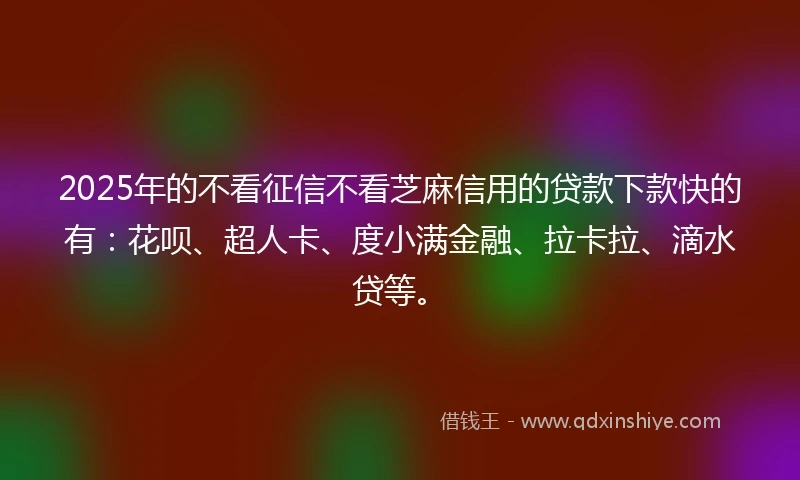 2025年的不看征信不看芝麻信用的贷款下款快的有：花呗、超人卡、度小满金融、拉卡拉、滴水贷等。