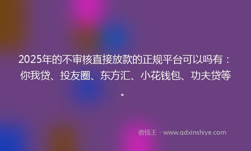 2025年的不审核直接放款的正规平台可以吗有：你我贷、投友圈、东方汇、小花钱包、功夫贷等。