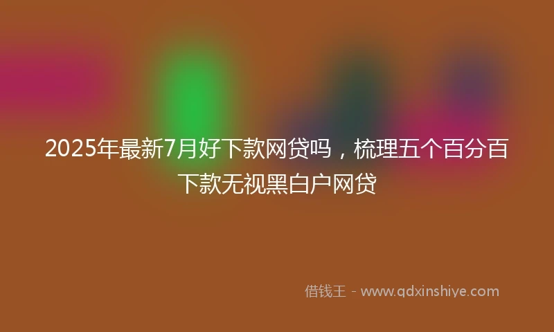 2025年最新7月好下款网贷吗，梳理五个百分百下款无视黑白户网贷