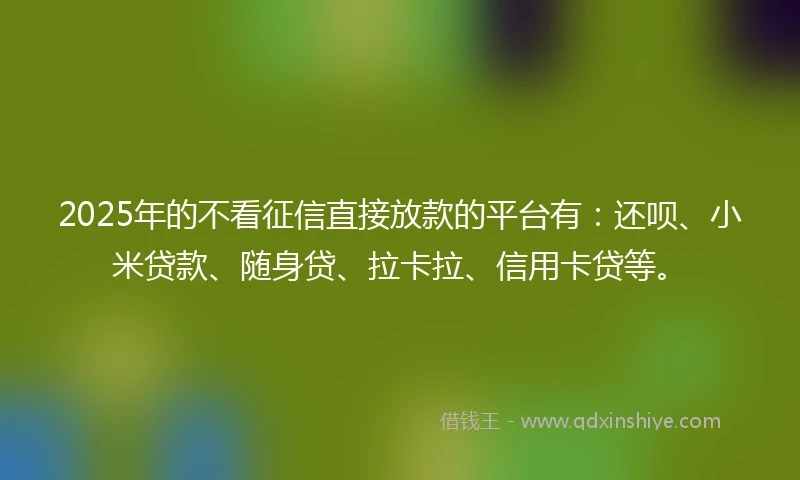 2025年的不看征信直接放款的平台有：还呗、小米贷款、随身贷、拉卡拉、信用卡贷等。