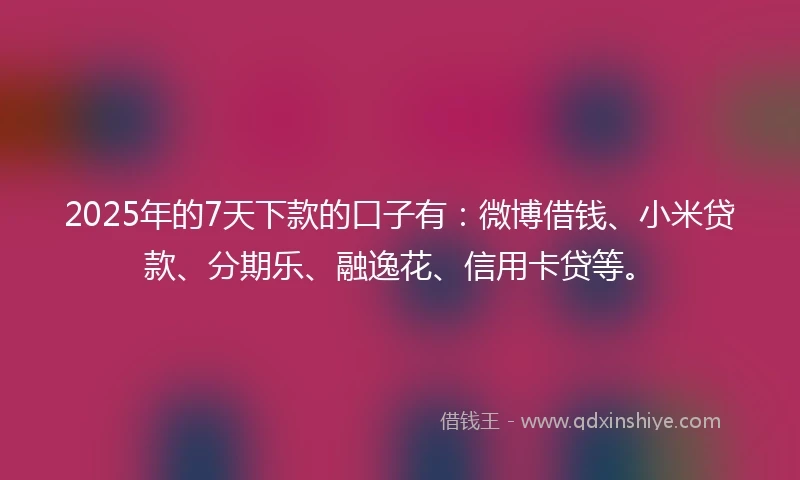 2025年的7天下款的口子有：微博借钱、小米贷款、分期乐、融逸花、信用卡贷等。