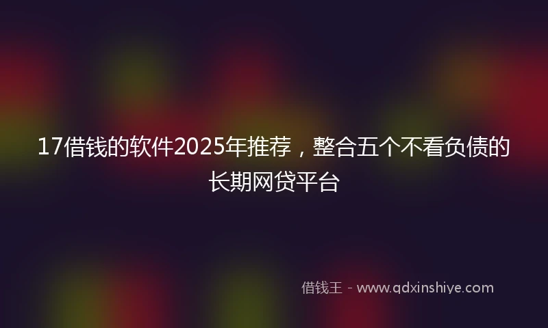 17借钱的软件2025年推荐，整合五个不看负债的长期网贷平台