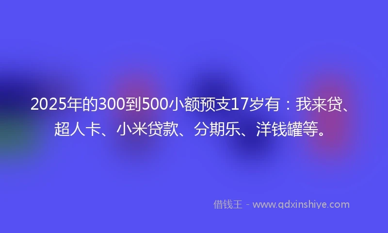 2025年的300到500小额预支17岁有：我来贷、超人卡、小米贷款、分期乐、洋钱罐等。