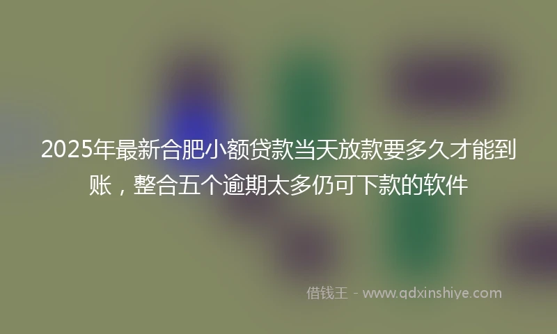 2025年最新合肥小额贷款当天放款要多久才能到账，整合五个逾期太多仍可下款的软件