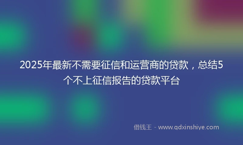 2025年最新不需要征信和运营商的贷款，总结5个不上征信报告的贷款平台