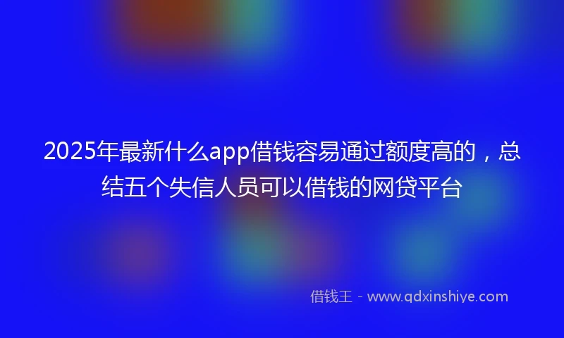 2025年最新什么app借钱容易通过额度高的，总结五个失信人员可以借钱的网贷平台