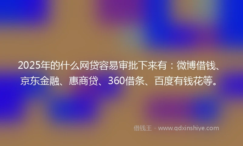 2025年的什么网贷容易审批下来有：微博借钱、京东金融、惠商贷、360借条、百度有钱花等。