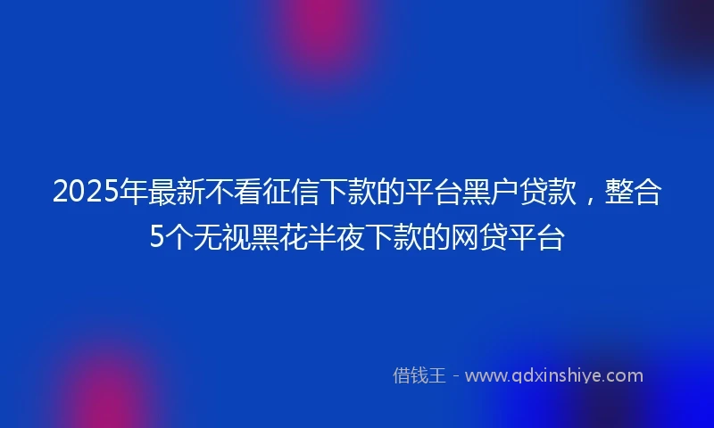 2025年最新不看征信下款的平台黑户贷款，整合5个无视黑花半夜下款的网贷平台