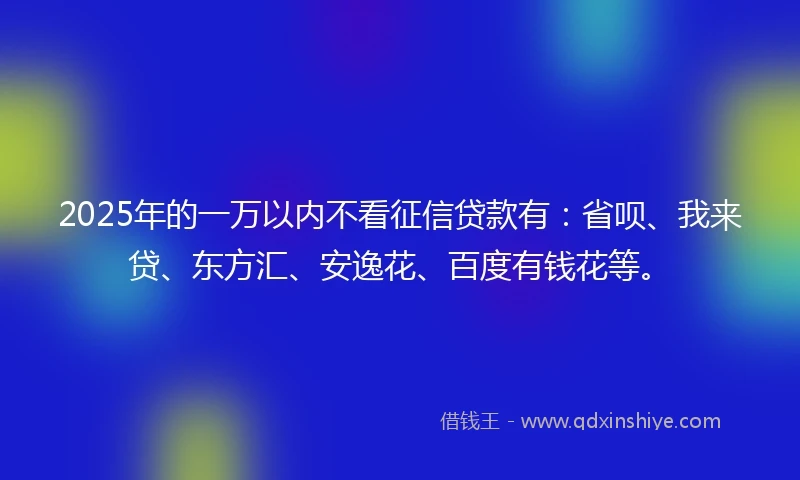 2025年的一万以内不看征信贷款有：省呗、我来贷、东方汇、安逸花、百度有钱花等。