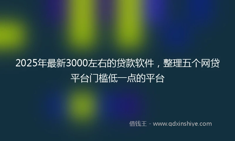 2025年最新3000左右的贷款软件，整理五个网贷平台门槛低一点的平台