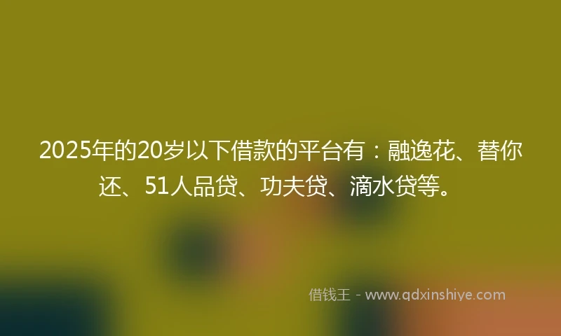 2025年的20岁以下借款的平台有：融逸花、替你还、51人品贷、功夫贷、滴水贷等。