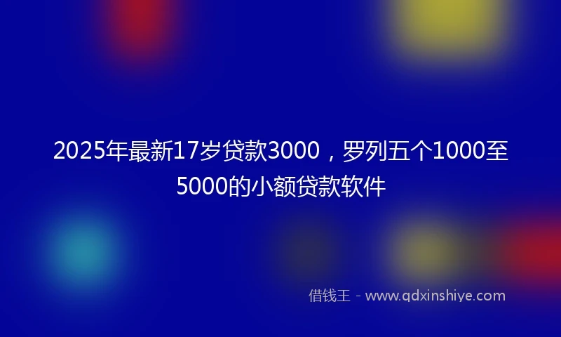 2025年最新17岁贷款3000，罗列五个1000至5000的小额贷款软件