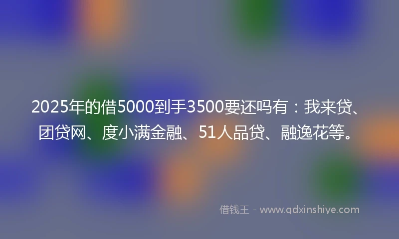 2025年的借5000到手3500要还吗有：我来贷、团贷网、度小满金融、51人品贷、融逸花等。
