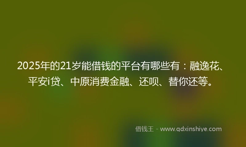 2025年的21岁能借钱的平台有哪些有：融逸花、平安i贷、中原消费金融、还呗、替你还等。
