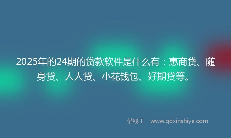 2025年的24期的贷款软件是什么有：惠商贷、随身贷、人人贷、小花钱包、好期贷等。