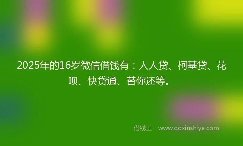 2025年的16岁微信借钱有：人人贷、柯基贷、花呗、快贷通、替你还等。