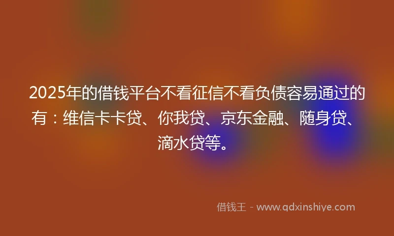 2025年的借钱平台不看征信不看负债容易通过的有：维信卡卡贷、你我贷、京东金融、随身贷、滴水贷等。