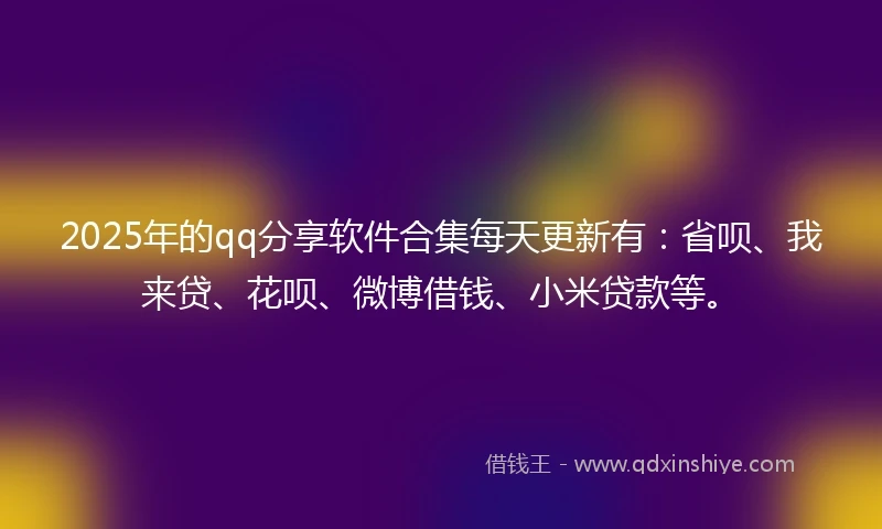 2025年的qq分享软件合集每天更新有：省呗、我来贷、花呗、微博借钱、小米贷款等。
