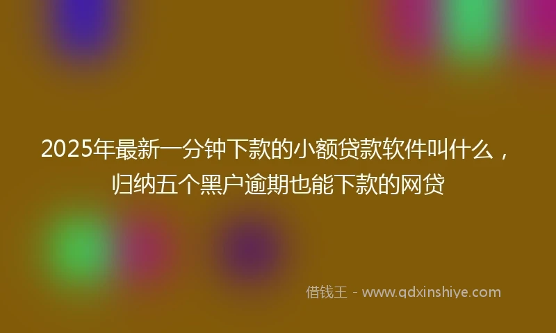 2025年最新一分钟下款的小额贷款软件叫什么，归纳五个黑户逾期也能下款的网贷