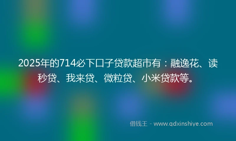 2025年的714必下口子贷款超市有：融逸花、读秒贷、我来贷、微粒贷、小米贷款等。