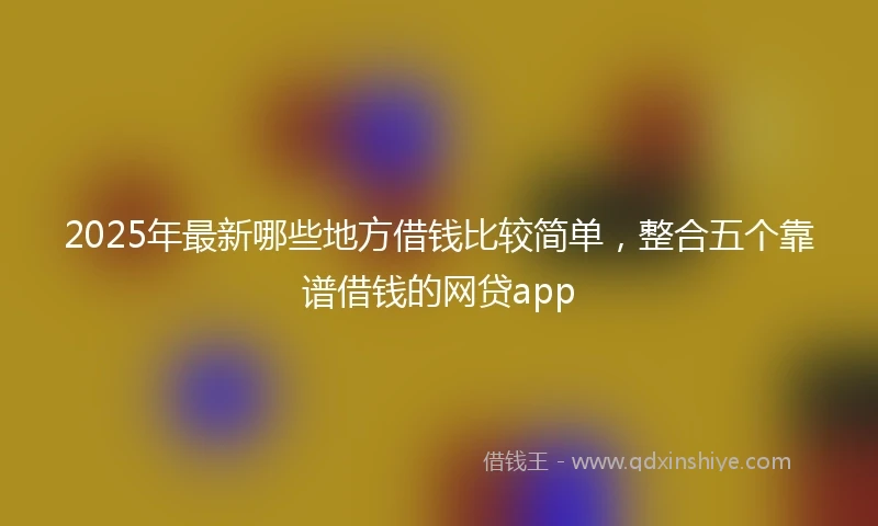 2025年最新哪些地方借钱比较简单，整合五个靠谱借钱的网贷app