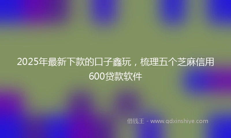2025年最新下款的口子鑫玩，梳理五个芝麻信用600贷款软件