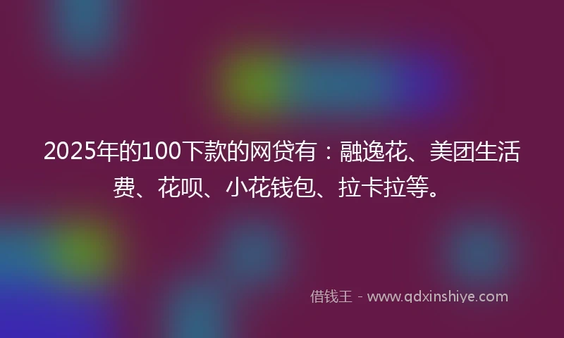 2025年的100下款的网贷有：融逸花、美团生活费、花呗、小花钱包、拉卡拉等。