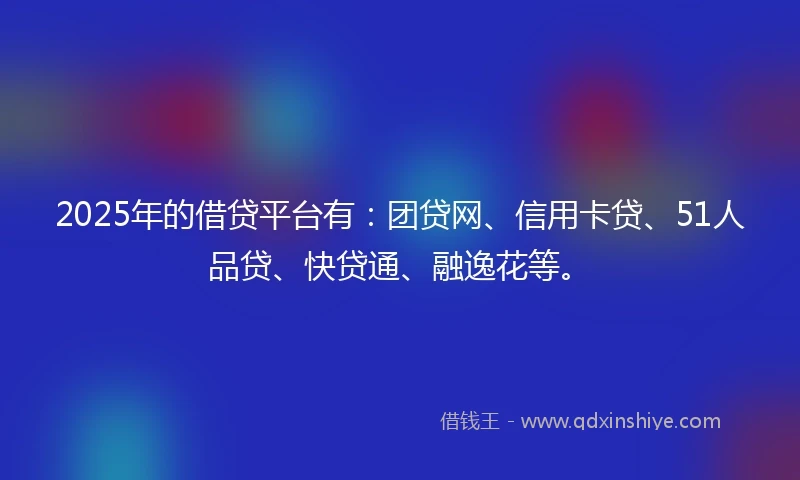 2025年的借贷平台有：团贷网、信用卡贷、51人品贷、快贷通、融逸花等。