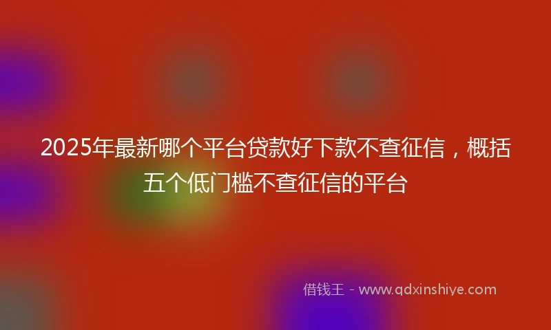 2025年最新哪个平台贷款好下款不查征信，概括五个低门槛不查征信的平台