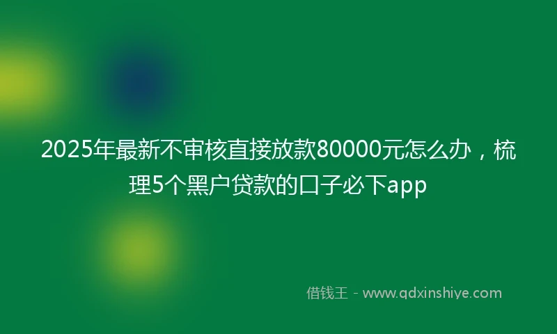 2025年最新不审核直接放款80000元怎么办，梳理5个黑户贷款的口子必下app