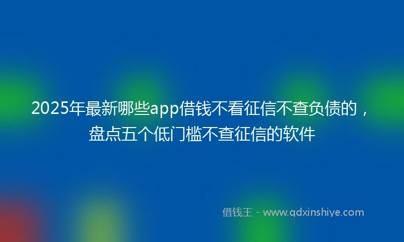 2025年最新哪些app借钱不看征信不查负债的，盘点五个低门槛不查征信的软件