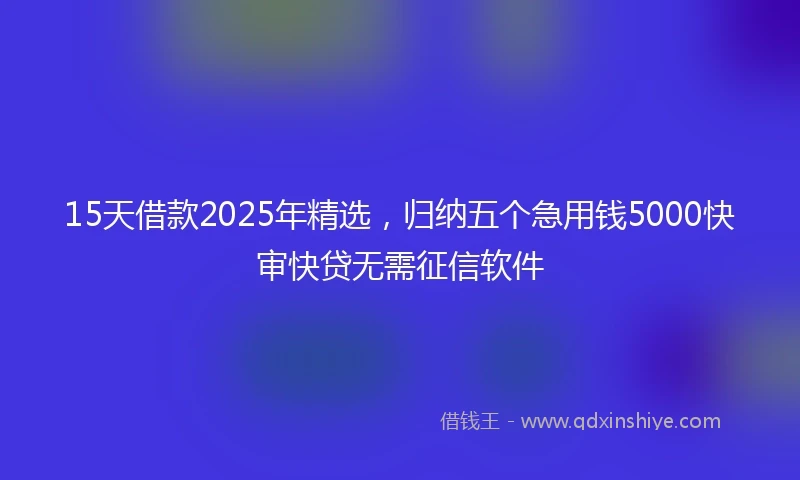 15天借款2025年精选，归纳五个急用钱5000快审快贷无需征信软件