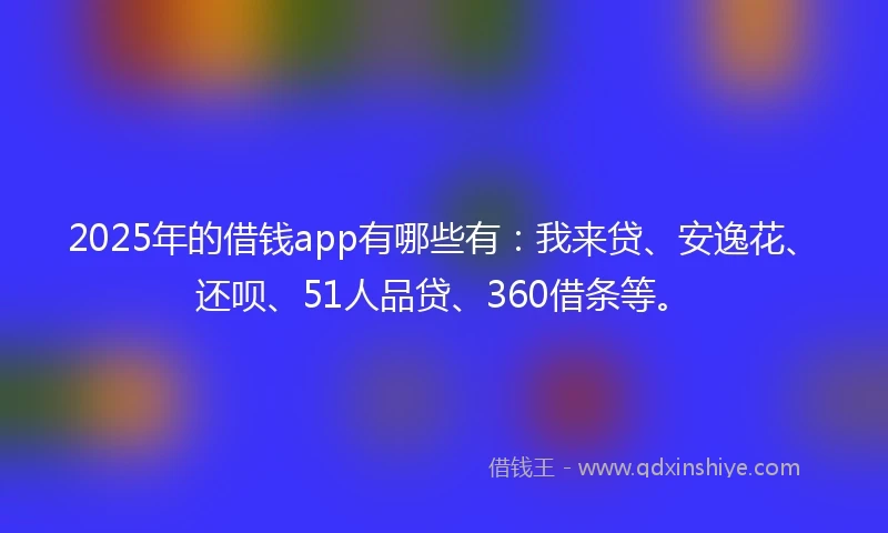 2025年的借钱app有哪些有：我来贷、安逸花、还呗、51人品贷、360借条等。