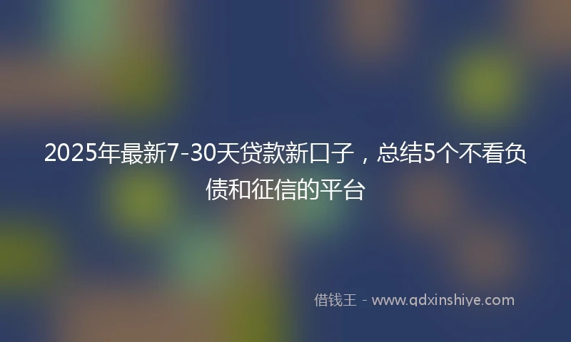 2025年最新7-30天贷款新口子，总结5个不看负债和征信的平台