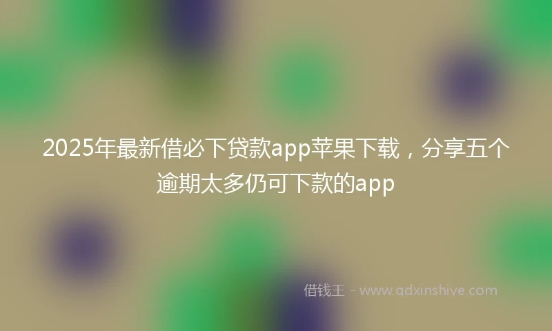 2025年最新借必下贷款app苹果下载，分享五个逾期太多仍可下款的app