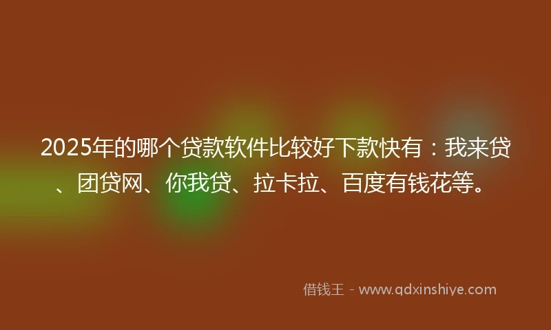 2025年的哪个贷款软件比较好下款快有：我来贷、团贷网、你我贷、拉卡拉、百度有钱花等。