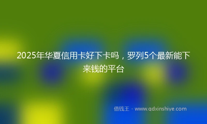 2025年华夏信用卡好下卡吗，罗列5个最新能下来钱的平台