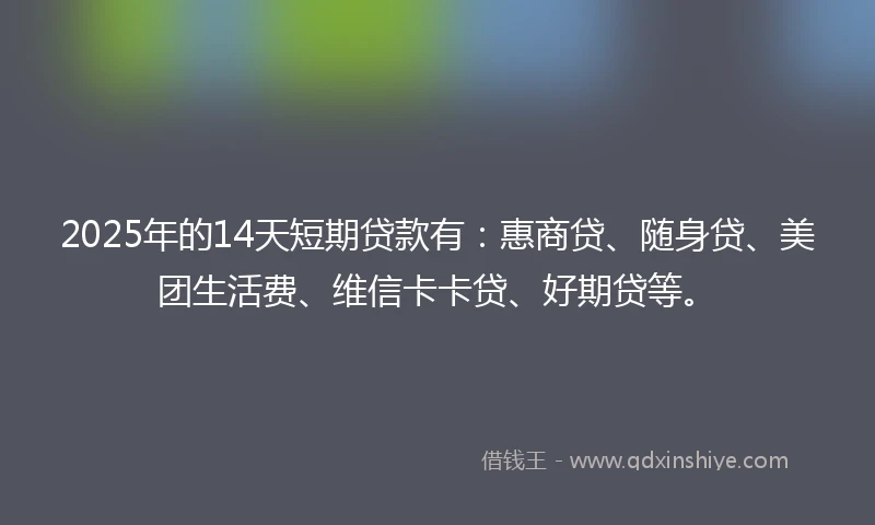 2025年的14天短期贷款有：惠商贷、随身贷、美团生活费、维信卡卡贷、好期贷等。