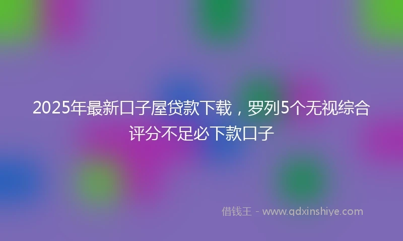 2025年最新口子屋贷款下载，罗列5个无视综合评分不足必下款口子
